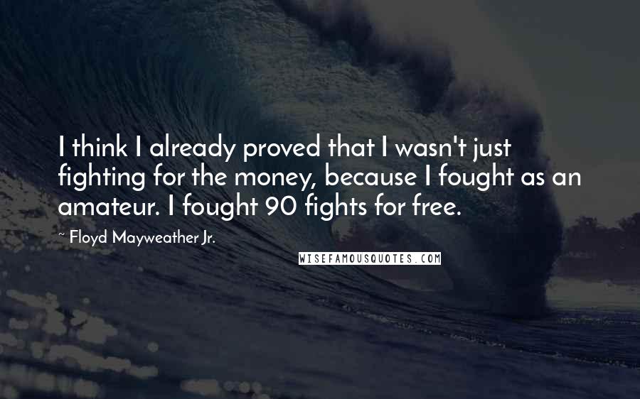 Floyd Mayweather Jr. Quotes: I think I already proved that I wasn't just fighting for the money, because I fought as an amateur. I fought 90 fights for free.