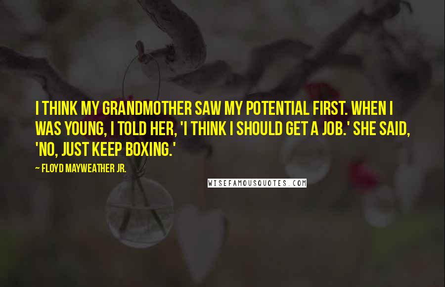 Floyd Mayweather Jr. Quotes: I think my grandmother saw my potential first. When I was young, I told her, 'I think I should get a job.' She said, 'No, just keep boxing.'