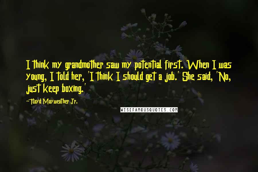 Floyd Mayweather Jr. Quotes: I think my grandmother saw my potential first. When I was young, I told her, 'I think I should get a job.' She said, 'No, just keep boxing.'