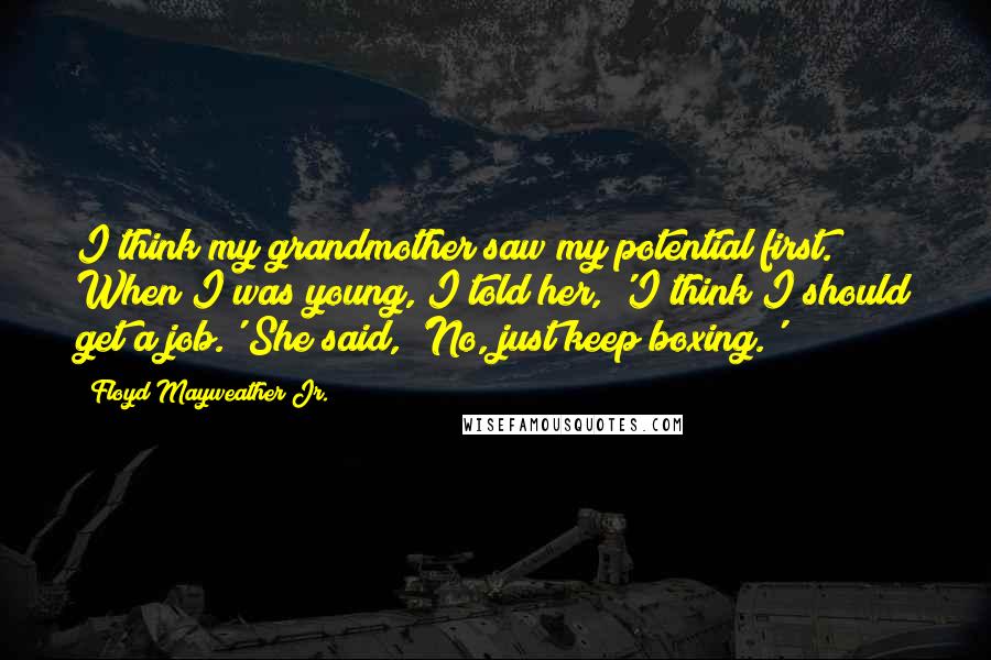 Floyd Mayweather Jr. Quotes: I think my grandmother saw my potential first. When I was young, I told her, 'I think I should get a job.' She said, 'No, just keep boxing.'