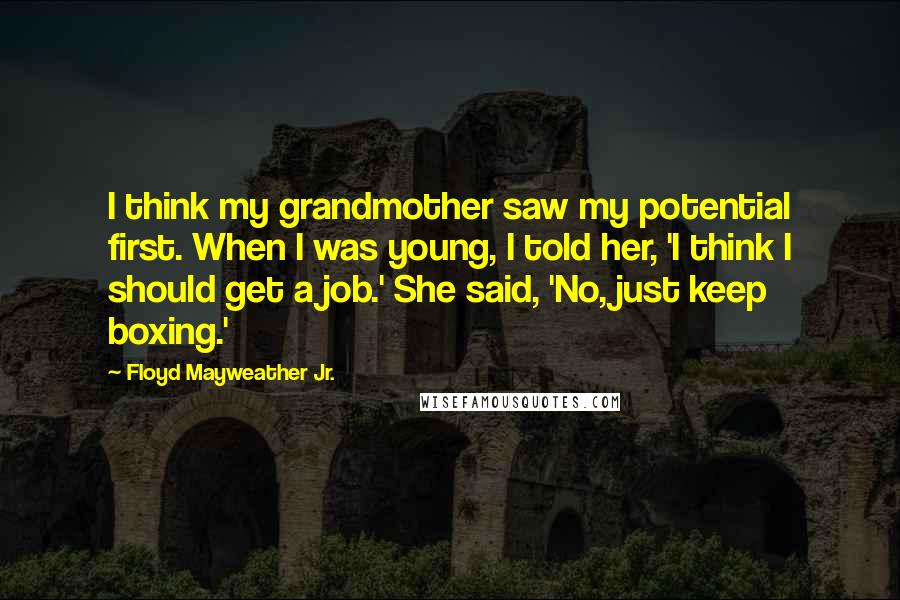 Floyd Mayweather Jr. Quotes: I think my grandmother saw my potential first. When I was young, I told her, 'I think I should get a job.' She said, 'No, just keep boxing.'