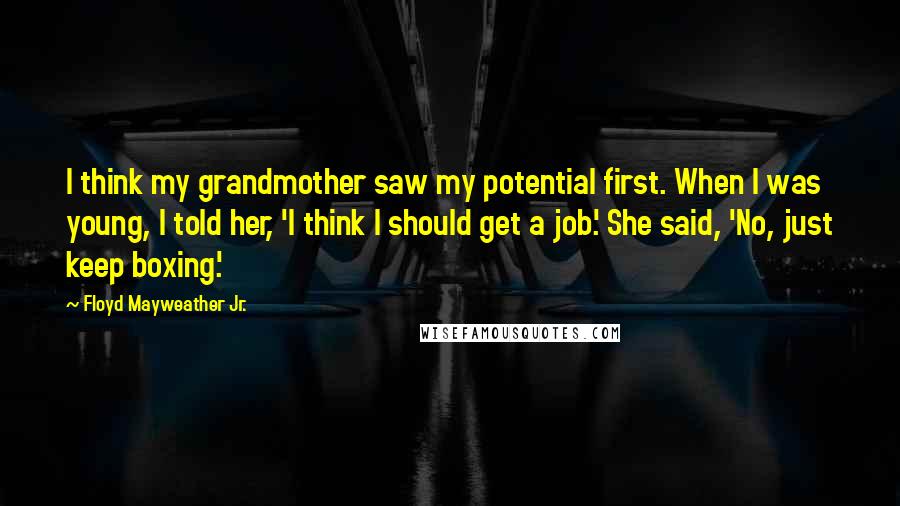 Floyd Mayweather Jr. Quotes: I think my grandmother saw my potential first. When I was young, I told her, 'I think I should get a job.' She said, 'No, just keep boxing.'