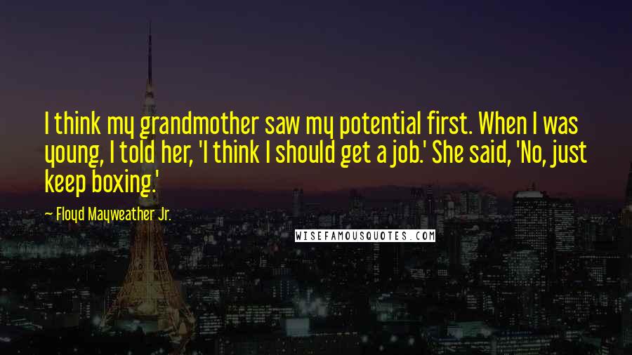 Floyd Mayweather Jr. Quotes: I think my grandmother saw my potential first. When I was young, I told her, 'I think I should get a job.' She said, 'No, just keep boxing.'