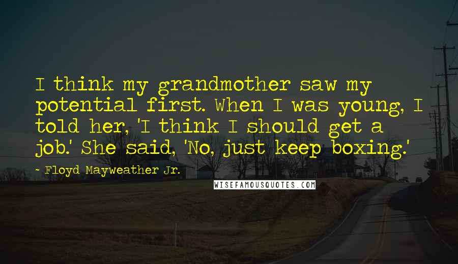 Floyd Mayweather Jr. Quotes: I think my grandmother saw my potential first. When I was young, I told her, 'I think I should get a job.' She said, 'No, just keep boxing.'