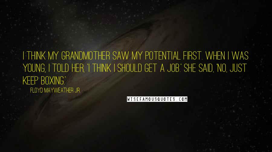 Floyd Mayweather Jr. Quotes: I think my grandmother saw my potential first. When I was young, I told her, 'I think I should get a job.' She said, 'No, just keep boxing.'