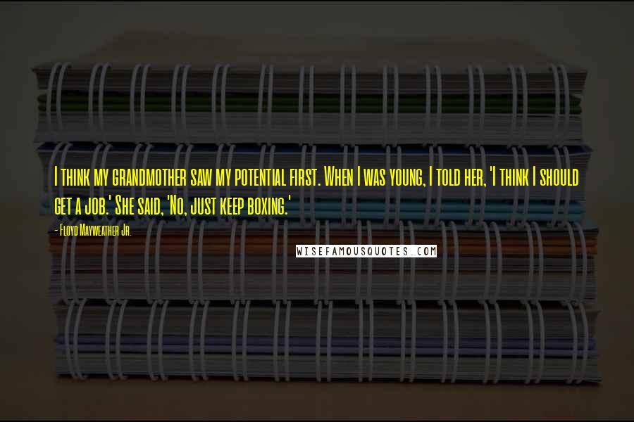 Floyd Mayweather Jr. Quotes: I think my grandmother saw my potential first. When I was young, I told her, 'I think I should get a job.' She said, 'No, just keep boxing.'