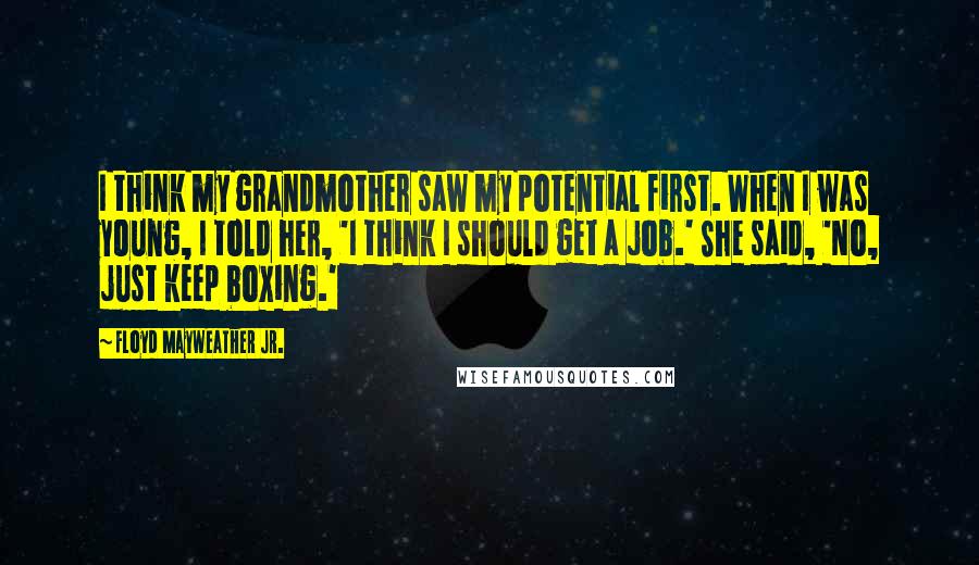 Floyd Mayweather Jr. Quotes: I think my grandmother saw my potential first. When I was young, I told her, 'I think I should get a job.' She said, 'No, just keep boxing.'