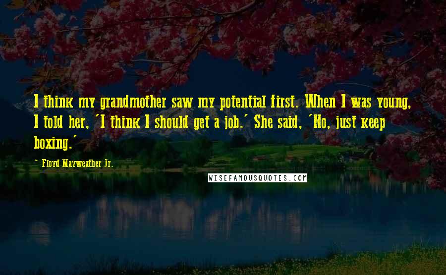 Floyd Mayweather Jr. Quotes: I think my grandmother saw my potential first. When I was young, I told her, 'I think I should get a job.' She said, 'No, just keep boxing.'