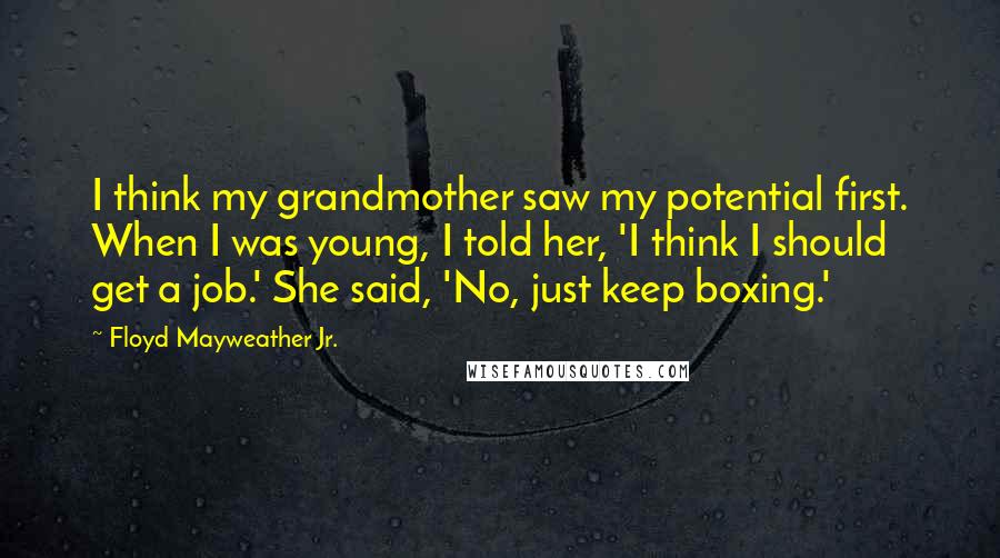 Floyd Mayweather Jr. Quotes: I think my grandmother saw my potential first. When I was young, I told her, 'I think I should get a job.' She said, 'No, just keep boxing.'