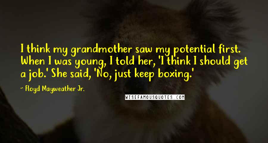 Floyd Mayweather Jr. Quotes: I think my grandmother saw my potential first. When I was young, I told her, 'I think I should get a job.' She said, 'No, just keep boxing.'