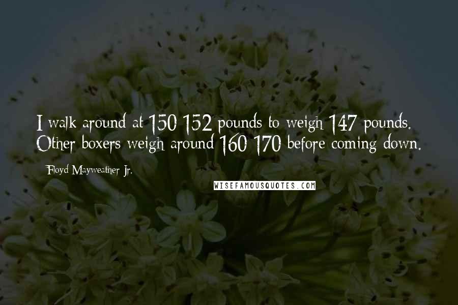 Floyd Mayweather Jr. Quotes: I walk around at 150-152 pounds to weigh 147 pounds. Other boxers weigh around 160-170 before coming down.