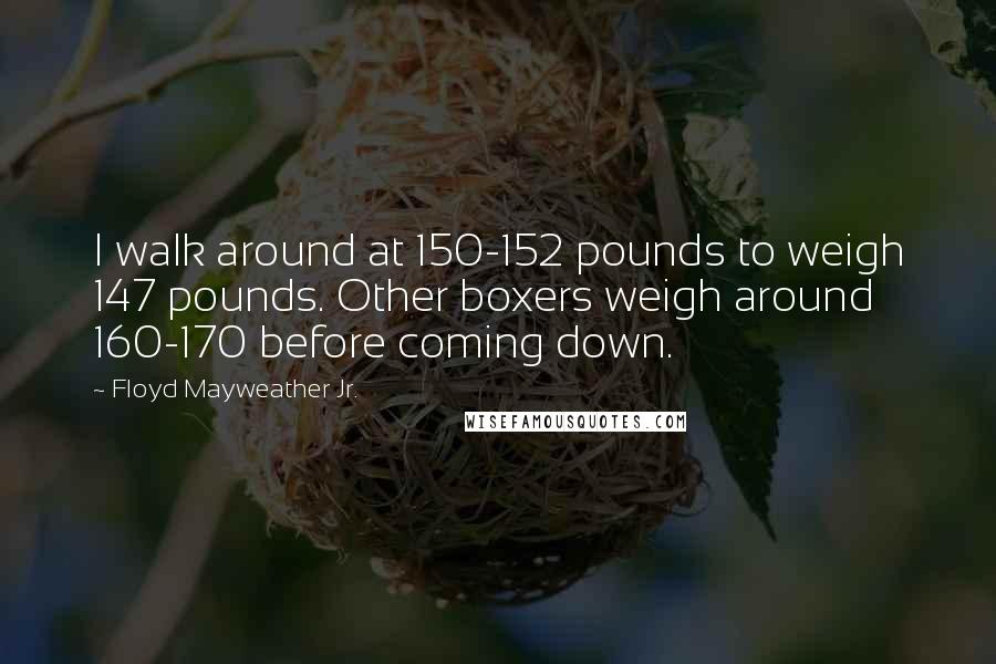 Floyd Mayweather Jr. Quotes: I walk around at 150-152 pounds to weigh 147 pounds. Other boxers weigh around 160-170 before coming down.