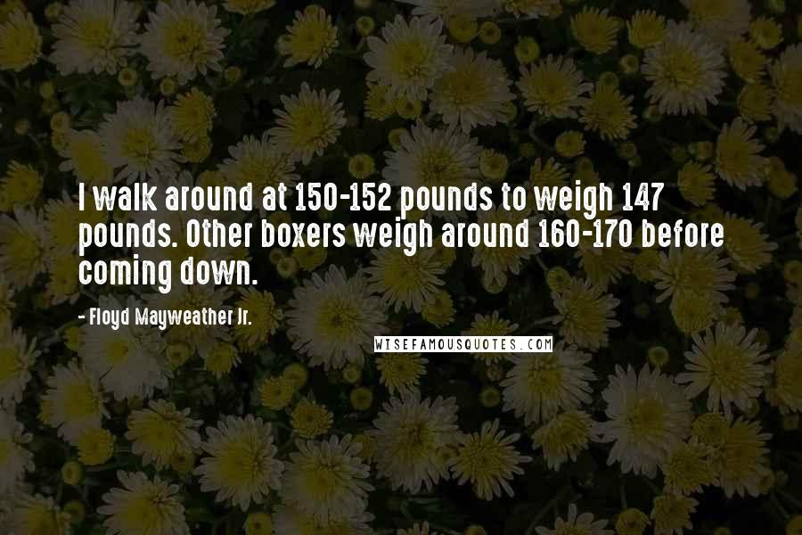 Floyd Mayweather Jr. Quotes: I walk around at 150-152 pounds to weigh 147 pounds. Other boxers weigh around 160-170 before coming down.