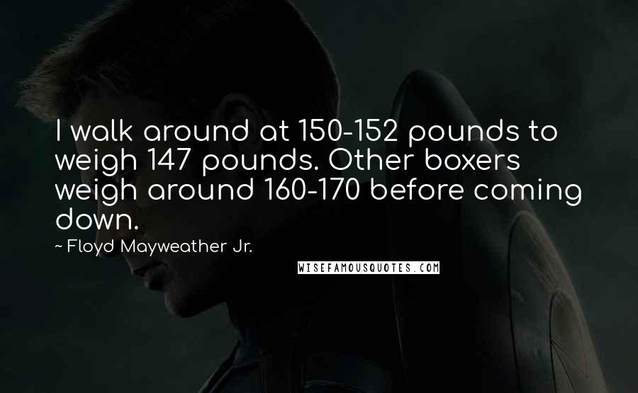 Floyd Mayweather Jr. Quotes: I walk around at 150-152 pounds to weigh 147 pounds. Other boxers weigh around 160-170 before coming down.