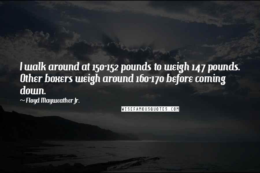 Floyd Mayweather Jr. Quotes: I walk around at 150-152 pounds to weigh 147 pounds. Other boxers weigh around 160-170 before coming down.