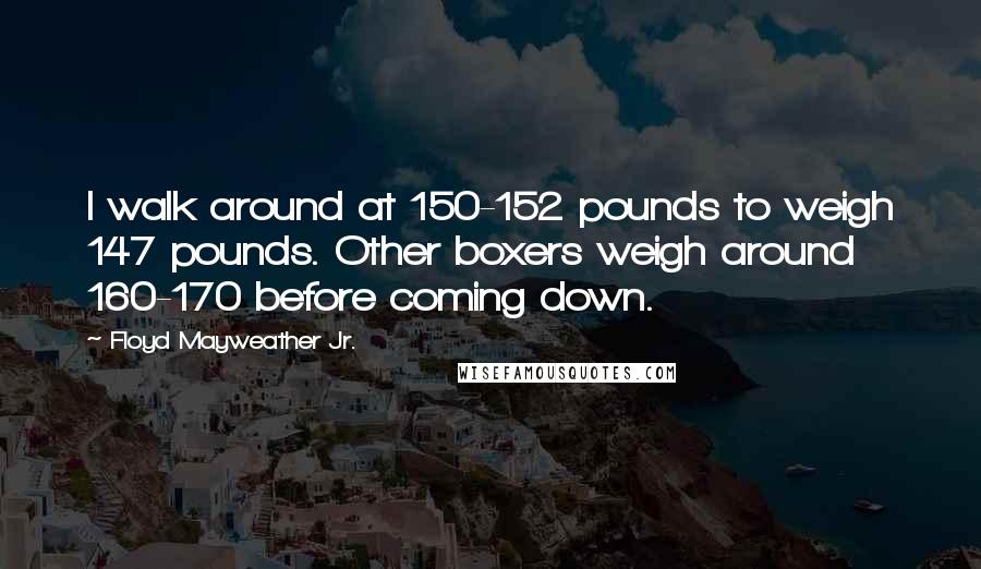 Floyd Mayweather Jr. Quotes: I walk around at 150-152 pounds to weigh 147 pounds. Other boxers weigh around 160-170 before coming down.