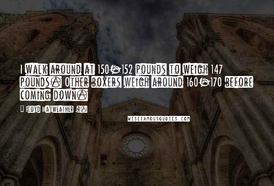 Floyd Mayweather Jr. Quotes: I walk around at 150-152 pounds to weigh 147 pounds. Other boxers weigh around 160-170 before coming down.