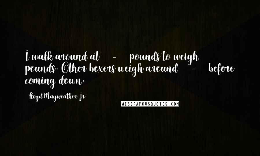 Floyd Mayweather Jr. Quotes: I walk around at 150-152 pounds to weigh 147 pounds. Other boxers weigh around 160-170 before coming down.