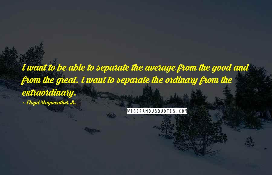 Floyd Mayweather Jr. Quotes: I want to be able to separate the average from the good and from the great. I want to separate the ordinary from the extraordinary.