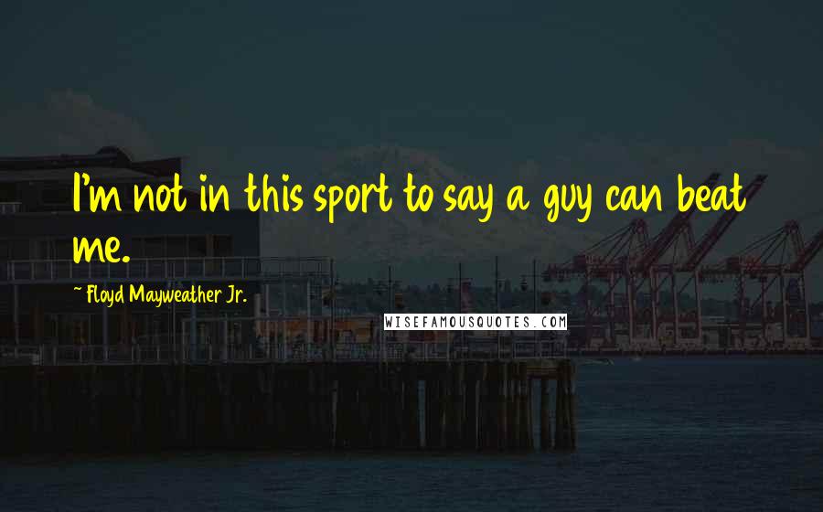 Floyd Mayweather Jr. Quotes: I'm not in this sport to say a guy can beat me.