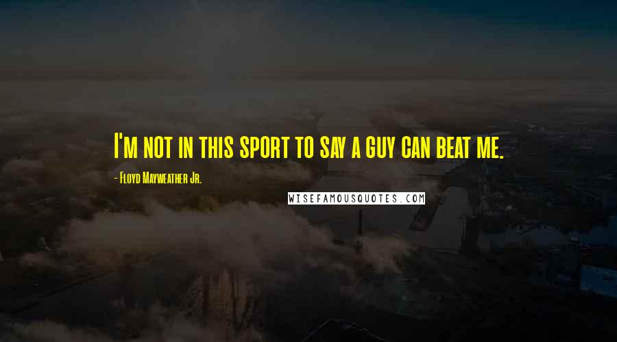 Floyd Mayweather Jr. Quotes: I'm not in this sport to say a guy can beat me.