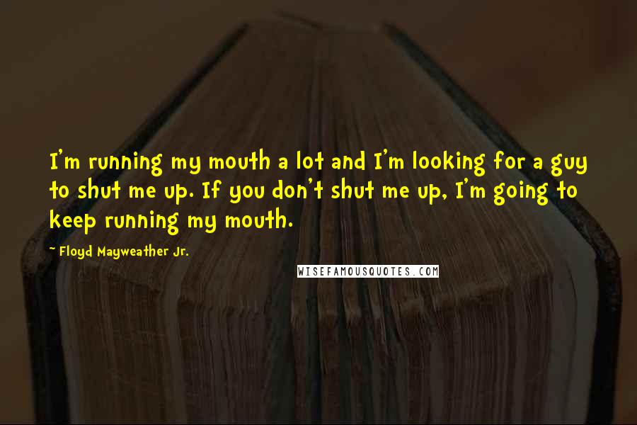 Floyd Mayweather Jr. Quotes: I'm running my mouth a lot and I'm looking for a guy to shut me up. If you don't shut me up, I'm going to keep running my mouth.