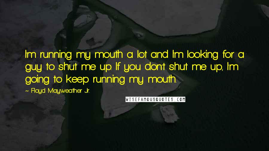 Floyd Mayweather Jr. Quotes: I'm running my mouth a lot and I'm looking for a guy to shut me up. If you don't shut me up, I'm going to keep running my mouth.