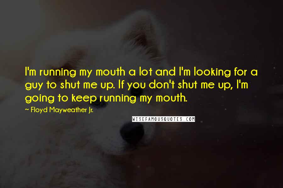 Floyd Mayweather Jr. Quotes: I'm running my mouth a lot and I'm looking for a guy to shut me up. If you don't shut me up, I'm going to keep running my mouth.
