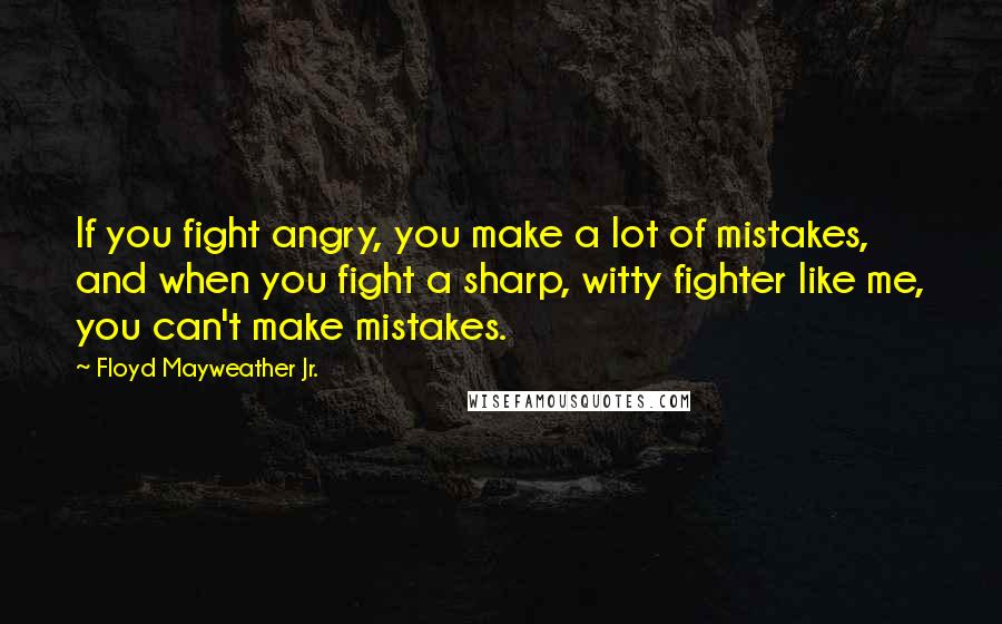 Floyd Mayweather Jr. Quotes: If you fight angry, you make a lot of mistakes, and when you fight a sharp, witty fighter like me, you can't make mistakes.