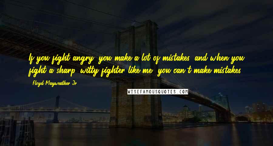 Floyd Mayweather Jr. Quotes: If you fight angry, you make a lot of mistakes, and when you fight a sharp, witty fighter like me, you can't make mistakes.