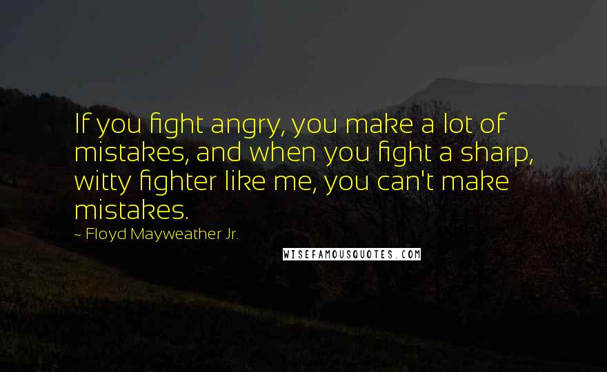 Floyd Mayweather Jr. Quotes: If you fight angry, you make a lot of mistakes, and when you fight a sharp, witty fighter like me, you can't make mistakes.