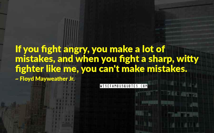 Floyd Mayweather Jr. Quotes: If you fight angry, you make a lot of mistakes, and when you fight a sharp, witty fighter like me, you can't make mistakes.