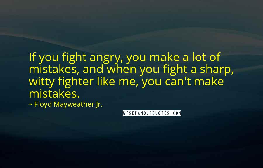 Floyd Mayweather Jr. Quotes: If you fight angry, you make a lot of mistakes, and when you fight a sharp, witty fighter like me, you can't make mistakes.