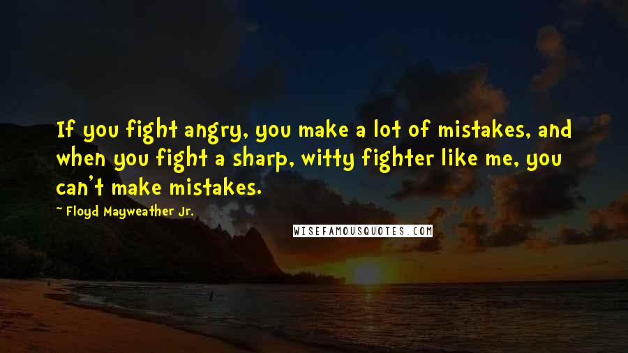 Floyd Mayweather Jr. Quotes: If you fight angry, you make a lot of mistakes, and when you fight a sharp, witty fighter like me, you can't make mistakes.