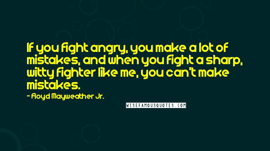 Floyd Mayweather Jr. Quotes: If you fight angry, you make a lot of mistakes, and when you fight a sharp, witty fighter like me, you can't make mistakes.