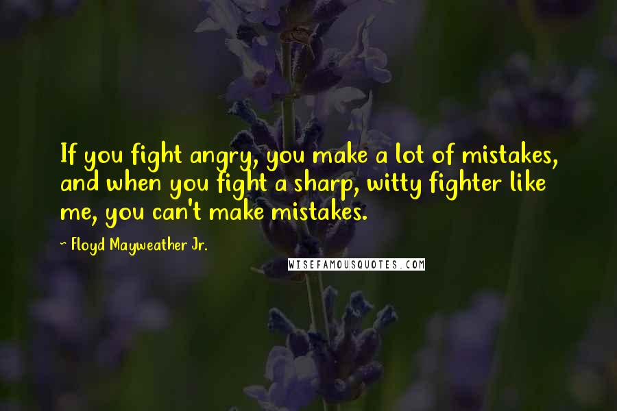 Floyd Mayweather Jr. Quotes: If you fight angry, you make a lot of mistakes, and when you fight a sharp, witty fighter like me, you can't make mistakes.