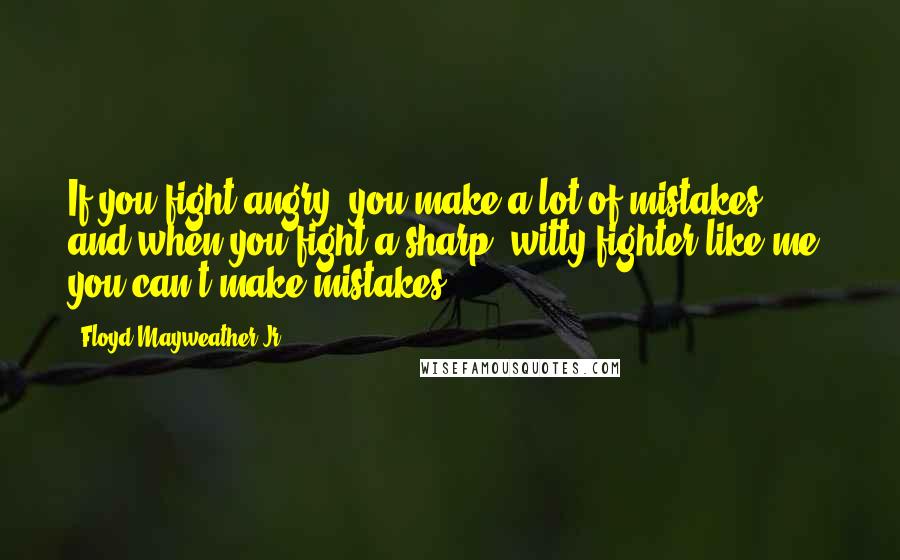 Floyd Mayweather Jr. Quotes: If you fight angry, you make a lot of mistakes, and when you fight a sharp, witty fighter like me, you can't make mistakes.