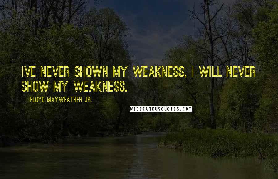 Floyd Mayweather Jr. Quotes: Ive never shown my weakness, I will never show my weakness.