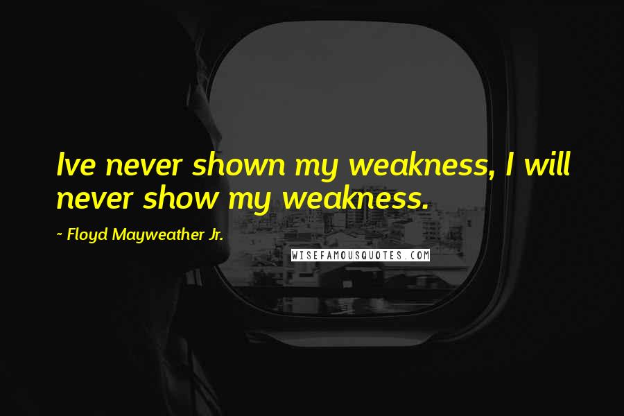 Floyd Mayweather Jr. Quotes: Ive never shown my weakness, I will never show my weakness.