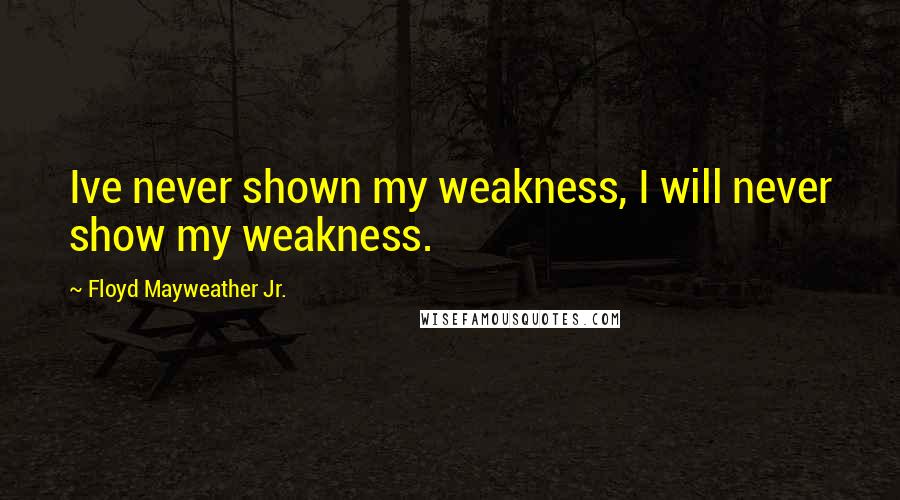Floyd Mayweather Jr. Quotes: Ive never shown my weakness, I will never show my weakness.