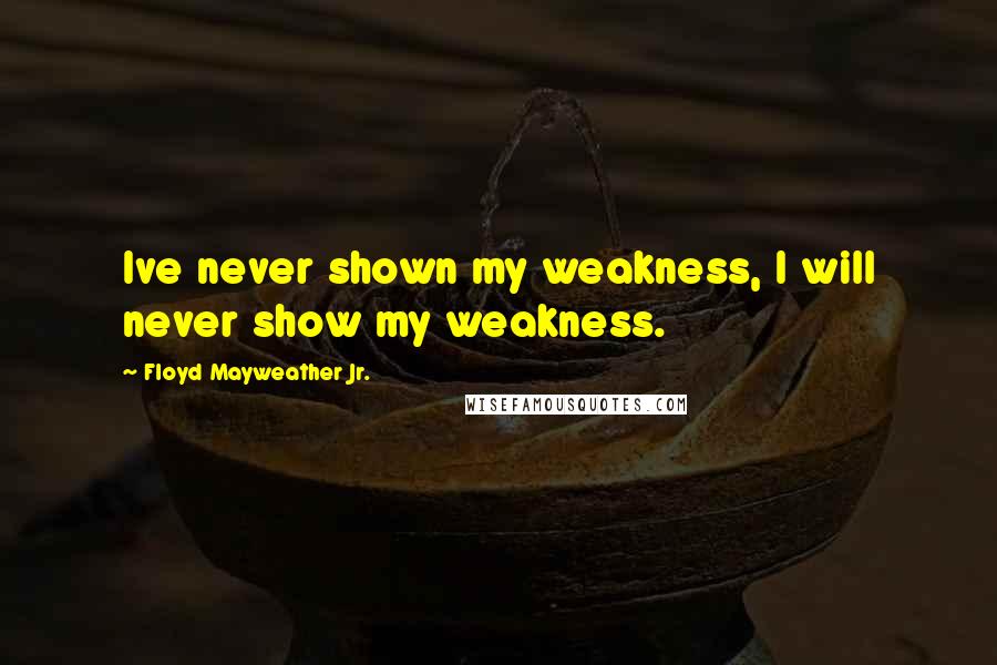 Floyd Mayweather Jr. Quotes: Ive never shown my weakness, I will never show my weakness.