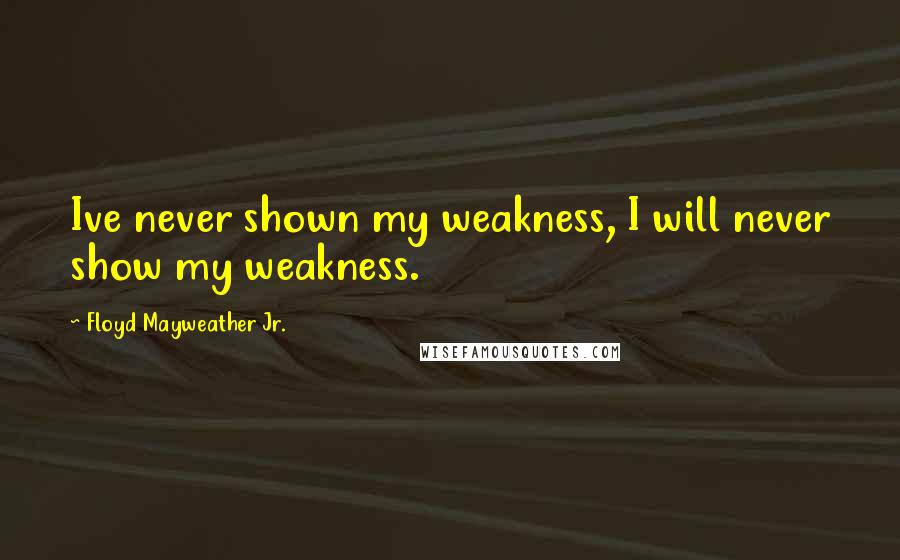 Floyd Mayweather Jr. Quotes: Ive never shown my weakness, I will never show my weakness.