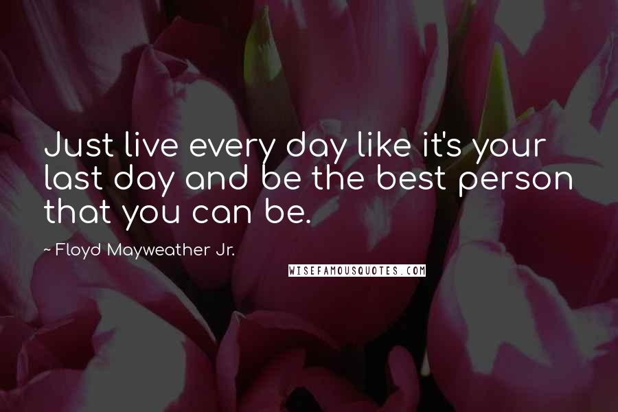 Floyd Mayweather Jr. Quotes: Just live every day like it's your last day and be the best person that you can be.