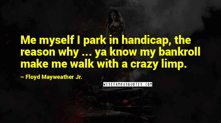 Floyd Mayweather Jr. Quotes: Me myself I park in handicap, the reason why ... ya know my bankroll make me walk with a crazy limp.