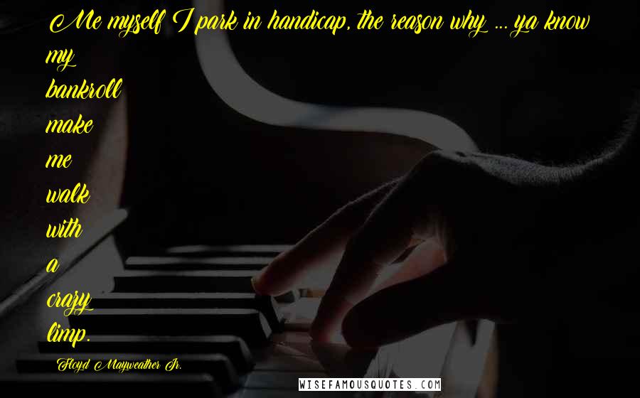 Floyd Mayweather Jr. Quotes: Me myself I park in handicap, the reason why ... ya know my bankroll make me walk with a crazy limp.