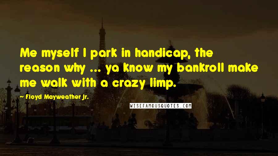 Floyd Mayweather Jr. Quotes: Me myself I park in handicap, the reason why ... ya know my bankroll make me walk with a crazy limp.