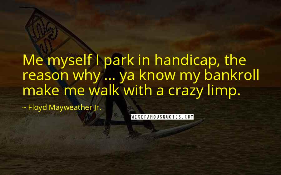 Floyd Mayweather Jr. Quotes: Me myself I park in handicap, the reason why ... ya know my bankroll make me walk with a crazy limp.