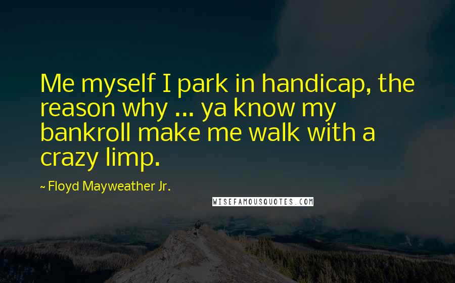 Floyd Mayweather Jr. Quotes: Me myself I park in handicap, the reason why ... ya know my bankroll make me walk with a crazy limp.