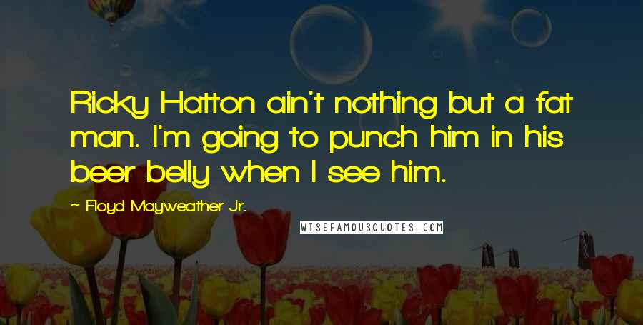Floyd Mayweather Jr. Quotes: Ricky Hatton ain't nothing but a fat man. I'm going to punch him in his beer belly when I see him.