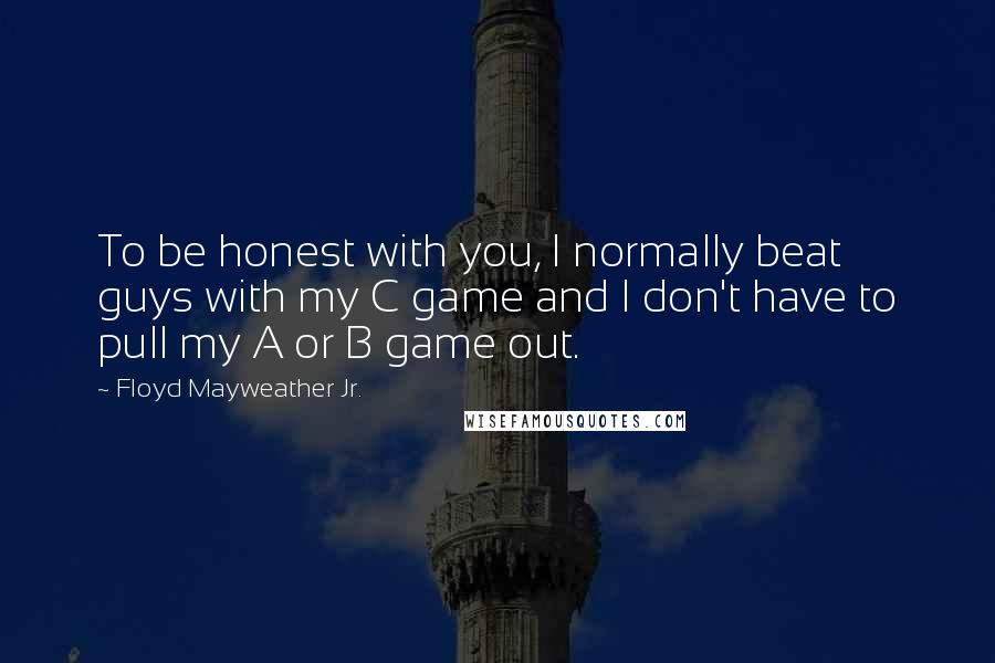 Floyd Mayweather Jr. Quotes: To be honest with you, I normally beat guys with my C game and I don't have to pull my A or B game out.